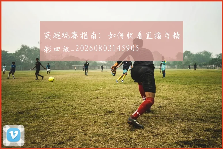 英超观赛指南：如何收看直播与精彩回放_20260803145905